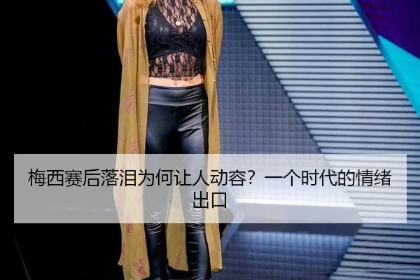 梅西赛后落泪为何让人动容？一个时代的情绪出口