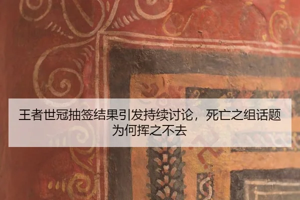 王者世冠抽签结果引发持续讨论，死亡之组话题为何挥之不去